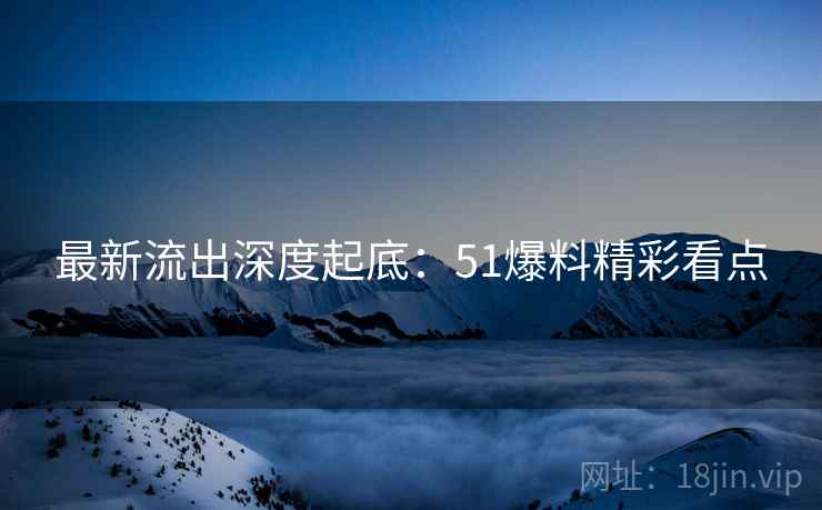 最新流出深度起底：51爆料精彩看点