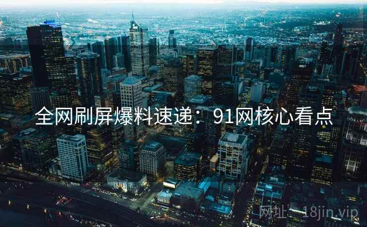 全网刷屏爆料速递：91网核心看点