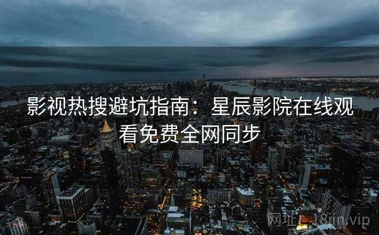 影视热搜避坑指南：星辰影院在线观看免费全网同步