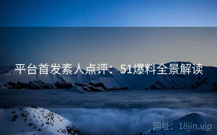平台首发素人点评：51爆料全景解读