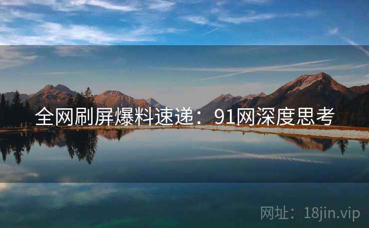 全网刷屏爆料速递：91网深度思考