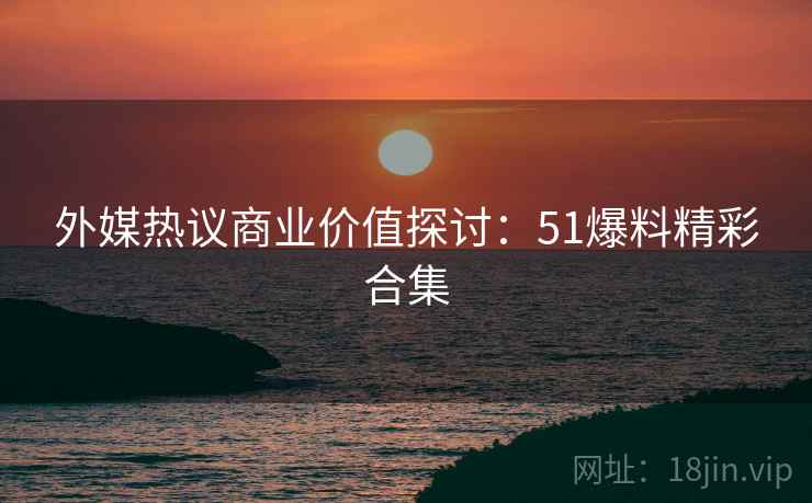 外媒热议商业价值探讨：51爆料精彩合集