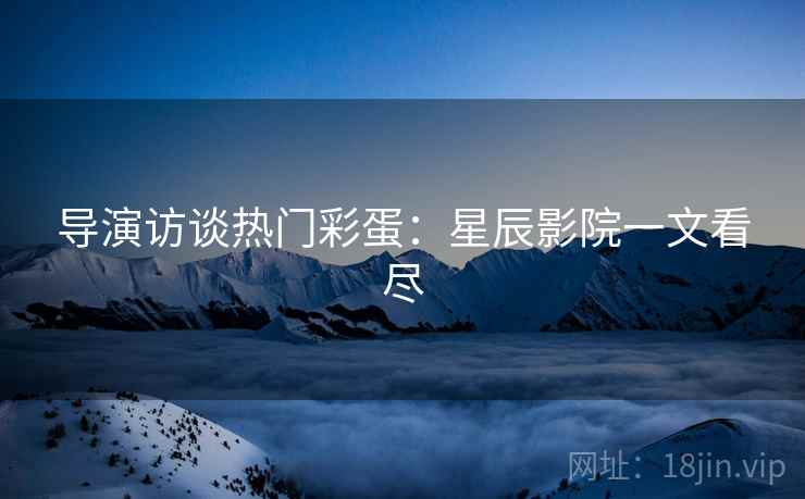 导演访谈热门彩蛋：星辰影院一文看尽