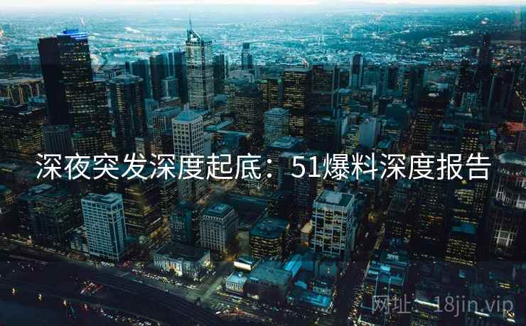 深夜突发深度起底：51爆料深度报告