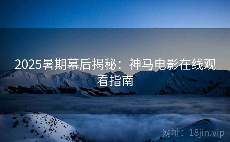 2025暑期幕后揭秘：神马电影在线观看指南