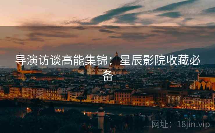 导演访谈高能集锦：星辰影院收藏必备