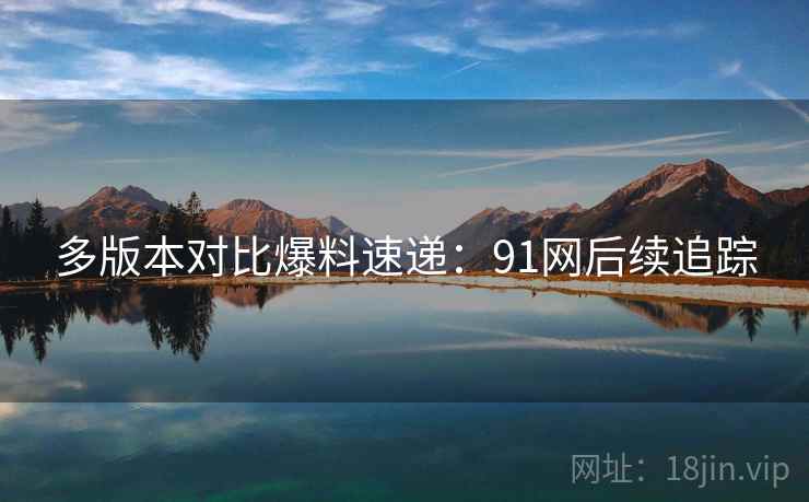 多版本对比爆料速递：91网后续追踪